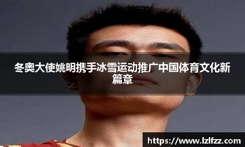 冬奥大使姚明携手冰雪运动推广中国体育文化新篇章