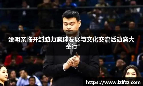 姚明亲临开封助力篮球发展与文化交流活动盛大举行