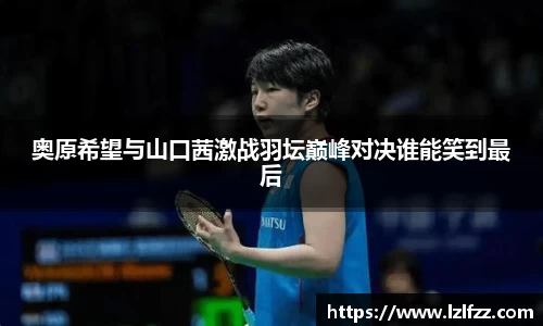 奥原希望与山口茜激战羽坛巅峰对决谁能笑到最后